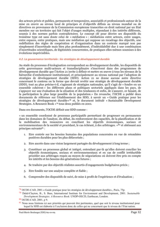 Paul-Marie Boulanger/IDD/09-10-09. Page 32
des acteurs privés et publics, permanents et temporaires, associatifs et professionnels autour de la
mise en œuvre au niveau local de principes et d’objectifs définis au niveau mondial ou de
directives en provenance de la Commission européenne transcrites en droit national par un Etat
membre sur un territoire qui fait l’objet d’usages multiples, répondant à des intérêts différents,
soumis à des normes parfois contradictoires. Le concept clé pour décrire ses dispositifs du
troisième type est sans doute celui de « médiation » : médiations entre acteurs, entre usages,
entre espaces, entre pratiques, mais une médiation qui suppose un recadrage des objectifs, une
redéfinition des règles de coopération et d’organisation dans un contexte marqué non pas
simplement d’incertitude mais bien plus profondément, d’indécidabilité due à une combinaison
d’incertitudes scientifiques, de légitimités concurrentes, de pratiques elles-mêmes soumises à des
évolutions imprévisibles.
4.2. La gouvernance territoriale : les stratégies de développement durable
Au stade du processus d’écologisation correspondant au développement durable, les dispositifs de
cette gouvernance multi-acteurs et transdisciplinaire s’inscrivent dans des programmes de
développement durable que l’Action 21 invite à définir et mettre en œuvre à tous les niveaux de la
hiérarchie d’emboitement institutionnel, et principalement au niveau national par l’adoption de
stratégies de développement durable (SDD). Action 21 ne donne aucune autre directive
concernant le contenu ou la forme que devrait revêtir une stratégie de développement durable
(SDD), tout au plus précise-t-il, s’agissant de stratégies nationales, qu’il s’agit de « fondre en un
ensemble cohérent » les différents plans et politiques sectoriels appliqués dans les pays, de
s’appuyer sur une évaluation de la situation et des tendances et enfin, de s’assurer, ce faisant, de
la participation la plus large possible de la population.» En revanche, l’OCDE a publié deux
documents de référence sur l’établissement des SDD, à savoir un « Guide pratique pour les
stratégies de développement durable»78 et, le document intitulé « Sustainable Development
Strategies. A Resource Book »79 tous deux publiés en 2001.
Dans ces documents, l’OCDE définit une SDD comme :
« un ensemble coordonné de processus participatifs permettant de progresser en permanence
dans les domaines de l'analyse, du débat, du renforcement des capacités, de la planification et de
la mobilisation des ressources en conciliant les objectifs économiques, sociaux et
environnementaux de la société et procédant, le cas échéant, à des arbitrages. »80 et obéissant aux
principes suivants81 :
1. Etre centrée sur les besoins humains des populations concernées en vue de retombées
positives durables pour les plus défavorisés ;
2. Etre ancrée dans une vision largement partagée du développement à long terme ;
3. Constituer un processus global et intégré, entendant par-là qu’elles doivent concilier les
objectifs économiques, sociaux et environnementaux et en cas de conflit irréductible
procéder aux arbitrages requis au moyen de négociations où doivent être pris en compte
les intérêts et les besoins des générations futures ;
4. Se traduire par des objectifs réalistes assortis d’engagements budgétaires précis ;
5. Etre fondée sur une analyse complète et fiable ;
6. Comprendre des dispositifs de suivi, de mise à profit de l’expérience et d’évaluation ;
78 OCDE-CAD, 2001.« Guide pratique pour les stratégies de développement durable»., Paris, 75p.
79 Dalal-Clayton, B., S. Bass, International Institute for Environment and Development, 2001. Sustainable
Development Strategies. A Resource Book. UNDP-OECD, Earthscan, London.
80 OCDE-CAD, 2001, p 9.
81 Nous nous limitons ici aux priorités qui peuvent être pertinentes, quel que soit le niveau institutionnel pour
lequel la SDD est élaborée à l’exclusion donc de celles qui ne concernent que le niveau de l’Etat nation.
 