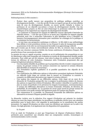 Paul-Marie Boulanger/IDD/09-10-09. Page 34
Assessment, EIA) ou les Evaluations Environnementales Stratégiques (Strategic Environmental
Assessment, SEA).
Schématiquement, le SIA consiste à :
- Évaluer dans quelle mesure une proposition de politique publique contribue au
développement durable… : c’est dire qu’elle l’évalue en regard non pas de ses buts affichés
mais de ceux du développement durable, ou encore qu’elle s’attache à évaluer la
pertinence de ses objectifs eux-mêmes à l’aune du développement durable. Une des
caractéristiques propres au SIA est ainsi d’interroger la pertinence même des objectifs
politiques en les rapportant aux exigences du développement durable;
- … en analysant et comparant les impacts de différents moyens alternatifs d’atteindre les
objectifs retenus… : c’est dire que le SIA ne se borne pas à identifier les impacts négatifs
potentiels mais vise à rechercher l’alternative la plus bénéfique et/ou à identifier les
mesures d’accompagnement nécessaires pour maximiser les avantages de la politique et
en minimiser les inconvénients.
- … le tout dans une perspective systémique et réflexive : le SIA obéit à une méthodologie
bien définie et à des procédures strictes en vue d’assurer le plus de transparence possible
au processus et de créer un environnement favorable à un apprentissage collectif.
Bien qu’il n’existe pas de forme universellement admise de SIA, on retrouve dans la plupart
d’entre elles une structure commune héritée des formes antérieures d’évaluation d’impact. Elle
prend la forme d’une succession de stades.
Le premier de ceux-ci, appelé screening, consiste en un tri préliminaire des propositions en vue
de sélectionner celles pour lesquelles une évaluation en termes de développement durable semble
nécessaire. Pour celles qui ont été retenues, vient alors la phase de scoping où sont définis les
termes de référence de cette évaluation. Commence alors l’évaluation proprement dite qui
comprend également plusieurs éléments :
- Une description détaillée du problème que la proposition cherche à traiter comprenant les
causes, les groupes sociaux et les secteurs concernés (on reprend ici certains éléments
déjà identifiés au moment du screening) ;
- Une formulation explicite qualitative et si possible quantitative des objectifs de la
politique ;
- Une explicitation des différentes options et alternatives permettant également d’atteindre
ces objectifs (cette étape est cruciale dans la mesure où l’évaluation va consister à
comparer ces différentes alternatives par rapport à certains critères) ;
- Une analyse des impacts de ces différentes options. Cette étape est au cœur de la
démarche de l’évaluation puisqu’elle vise à comparer la performance relative de chacune
des options en regard des critères d’évaluation. Elle consiste à identifier et à prédire (avec
plus ou moins d’exactitude et de précision) les impacts économiques, environnementaux
et sociaux des différentes alternatives en termes d’intensité, d’étendue, de direction, de
probabilité, de réversibilité, etc. La question de savoir quels seront les groupe sociaux les
plus touchés et de quelle manière fait également partie de l’analyse des impacts.
- Une comparaison et, si possible, un classement d’ensemble des différentes options ou
alternatives en termes d’impacts positifs et négatifs.
La démarche s’achève avec la rédaction d’un rapport d’évaluation qui présente les résultats
obtenus au cours des étapes précédentes, les procédures et méthodes suivies (avec une attention
particulière pour la façon dont a été organisée la participation ou la consultation des parties
prenantes). Le rapport d’évaluation est alors remis aux décideurs qui statuent sur la suite à lui
donner. En règle générale, il est également mis à la disposition de la population.
b) Ex post
C’est au stade de l’évaluation ex post que l’importance de disposer d’indicateurs fiables et
pertinents pour caractériser une situation dans ses composantes sociales, économiques et
environnementales s’avère cruciale.
 