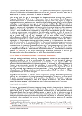 Paul-Marie Boulanger/IDD/09-10-09. Page 36
s’accorde pour définir la démocratie comme « une dynamique institutionnelle d’expérimentation
collective de différentes politiques publiques, permettant aux citoyens d’apprendre quels buts ils
peuvent avoir en commun et comment les réaliser au mieux »89.
D’un certain point de vue, la participation des parties prenantes constitue une réponse à
l’exigence d’intégration dont on a vu l’importance dans la gouvernance du développement
durable. Elle se justifie au double titre de l’intégration cognitive, c’est-à-dire la prise en compte de
toutes les informations pertinentes pour la solution d’un problème de durabilité et de l’intégration
axiologique ou normative qui passe par la représentation équilibrée des différents intérêts et
systèmes de valeurs concernés par le problème. L’intégration cognitive de même que l’intégration
normative nécessitent le recours à des procédures non seulement participatives mais pleinement
délibératives dès lors qu’est recherchée une articulation positive des savoirs dits « profanes » ou
« locaux » et des connaissances scientifiques et autres savoirs d’experts ainsi que celle d’ intérêts
et opinions apparemment contradictoires. La délibération consiste, en effet, à amener les
participants à développer des « préférences réflexives », c’est-à-dire des préférences qui ne soient
pas le simple reflet soit de leur ignorance, soit de leurs intérêts privés considérés
indépendamment de l’intérêt collectif. Par la délibération, les participants sont, en effet, amenés à
confronter leur point de vue à celui des autres, à devoir comprendre les positions des autres, à
approfondir et éventuellement modifier leur propre position et, en fin de compte, être mieux à
même de comprendre et de tenir pour légitimes les décisions prises au terme du processus, même
dans le cas où elle ne correspondent pas à leurs propres préférences. Dans les situations
caractérisées par de fortes incertitudes scientifiques et des intérêts apparemment irréconciliables
– comme par exemple pour le choix des techniques et des sites de gestion des déchets nucléaires
ou la légalisation des OGM – le recours à des procédures comme les « jurys citoyens » ou « forum
hybrides »90 constitue le seul moyen démocratique d’informer pleinement la décision que
devront prendre in fine, les représentants du public dûment mandatés à cette fin.
4.2. Un modèle de gouvernance sectorielle : le « transition management »
Outre son inscription au niveau territorial, le développement durable doit être complété par une
approche sectorielle en vue de la transformation des secteurs tels que l’énergie, le transport,
l’agriculture, la construction, etc. Cela nécessite la mobilisation – sous l’égide de l’Etat – des
principaux acteurs du secteur afin de résoudre ensemble les problèmes de son fonctionnement et
l’amener progressivement à un état plus satisfaisant et plus durable. Tel est l’objectif et la
philosophie sous-jacens à la démarche du « Transition Management », un dispositif de gestion de
la transition vers le développement durable mis en œuvre à grands renforts de moyens humains
et financiers aux Pays-Bas, principalement mais également, à une échelle plus réduite en Belgique
(Région flamande) et en Grande-Bretagne.
La gestion de la transition se présente comme un processus cyclique et itératif d’apprentissage
collectif, géré par une équipe de représentants du gouvernement et d’experts et structuré autour
de quatre instruments : des arènes de la transition ; des objectifs de durabilité à long terme
(« visions ») traduits en images du futur et en chemins de transition ; des projets innovants
considérés comme autant d’ expérimentations ; une évaluation permanente de l’ensemble.
Les arènes de la transition
Il s’agit de rencontres régulières entre des personnes créatives, imaginatives et compétentes
issues des différentes parties prenantes et jouissant d’une certaine autonomie au sein de leur
organisation, mais en même temps suffisamment influentes pour y faire perfuser la vision
d’avenir développée dans l’arène et y faciliter sa mise en œuvre. Le rôle du gouvernement est de
mettre ces arènes sur pied et de les faire fonctionner le mieux possible. Il s’agit moins, en effet, de
bâtir des consensus que d’enrichir une connaissance et une vision les plus riches possible du
problème à traiter, des buts à long terme et des chemins de transition. Les arènes de transition
89 Anderson, Elizabeth (2003). »Sen, Ethics and Democracy ». Feminist Economics 9(2-3), pp. 239-261, p.250.
90 Cf. Callon, M. P. Lascousmes et Y. Barthes (2001). Agir dans un monde incertain. Essai sur la démocratie
technique. Paris : Le Seuil.
 