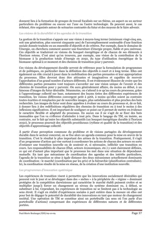 Paul-Marie Boulanger/IDD/09-10-09. Page 37
donnent lieu à la formation de groupes de travail focalisés sur un thème, un aspect ou un secteur
particuliers du problème ou encore sur l’une ou l’autre technologie. Ils peuvent aussi, le cas
échéant, être organisés autour de scénarios contrastés du futur et des moyens de le faire advenir.
Les visions de la durabilité et les agendas de la transition
La gestion de la transition s’appuie sur une vision à moyen-long terme (minimum vingt-cinq ans,
soit une génération, plus souvent cinquante ans) de l’accomplissement soutenable d’une fonction
sociale donnée traduite en un ensemble d’objectifs et de critères. Par exemple, dans le domaine de
l’énergie, on cherchera comment assurer une fourniture d’énergie propre, fiable et peu onéreuse.
Ces objectifs se traduiront en visions du bouquet énergétique et de chacun de ses éléments à
l’horizon retenu. C’est ainsi qu’on trouvera, par exemple, une vision de la contribution de la
biomasse à la production totale d’énergie en 2050, du type d’utilisation énergétique de la
biomasse optimal à ce moment et des chemins de transition pour y parvenir.
Ces visions du développement durable servent de référence pour la formulation de programmes
et de politiques, en particulier dans la définition des objectifs à court et à long terme. Elles ont
également un rôle crucial à jouer dans la mobilisation des parties prenantes et leur appropriation
du processus. Elles devront donc être attirantes et imaginatives et capables de recevoir
l’approbation d’un grand nombre d’acteurs différents. Il est évidemment illusoire de croire que les
différentes parties prenantes vont toujours s’accorder sur une vision unique de l’avenir et des
chemins de transition pour y parvenir. On aura généralement affaire, du moins au début, à un
faisceau d’images du futur désirable. Néanmoins, on s’attend à ce qu’au cours du processus, grâce
à l’apprentissage collectif sur base, notamment des leçons tirées des différentes expériences de
transition, les visions différentes convergent petit à petit, à moins qu’elles soient au contraire
toutes écartées et remplacées par de nouvelles images, plus satisfaisantes et plus proches des buts
recherchés. Les images du futur sont donc appelées à évoluer au cours du processus et, de ce fait,
à donner lieu à des redéfinitions régulières des chemins de transition ou à tout le moins à des
inflexions significatives. Il est important de souligner ce point car il permet de mettre en évidence
le caractère flexible et adaptatif du processus. En aucun cas il ne s’agit de se fixer des buts
immuables que l’on va s’efforcer d’atteindre à tout prix. Dans le langage du TM, on insiste, au
contraire, sur le fait qu’outre les objectifs substantifs (un bouquet énergétique durable à l’horizon
2050), le processus poursuit des objectifs procéduraux (rythme et qualité de la transition) et des
objectifs d’apprentissage collectif.
À partir d’une perception commune du problème et de visions partagées du développement
durable dans le secteur concerné, on se fixe alors un agenda commun pour la mise en œuvre de la
transition. C’est le résultat le plus important des arènes de la transition. Pratiquement, il s’agit
d’un programme d’action qui vise surtout à coordonner les actions de chacun des acteurs en sorte
d’entamer une transition nouvelle ou de soutenir et, si nécessaire, infléchir une transition en
cours. Les responsabilités de chacun (État, acteurs économiques, etc.) y sont clairement définies,
ce qui est d’autant plus important que le processus les met dans une situation de dépendance
mutuelle. En tant que mécanisme de coordination des agendas et des intérêts particuliers,
l’agenda de la transition se situe à égale distance des deux mécanismes actuellement dominants
de coordination : le marché (coordination par les prix) et la hiérarchie (planification centralisée).
Ici, la coordination résulte de la mise en réseau, de la création d’une institution nouvelle.
Les programmes d’innovation systémique
Les expériences de transition visent à permettre que les innovations socialement désirables qui
peuvent voir le jour et se développer dans des « niches » à la périphérie du « régime » dominant
protégées de la compétition darwinienne qui caractérise le marché établi puissent croître et se
multiplier jusqu’à forcer un changement au niveau du système dominant ou, à défaut, se
substituer à lui. Cependant, les expériences de transition ne se limitent pas à la technologie au
sens étroit. Il s’agit en réalité d’expériences sociales à part entière dans la mesure où elles ont
pour but de dégager le potentiel de durabilité des innovations en tant que moteur de changement
sociétal. Une opération de TM se constitue ainsi un portefeuille (au sens où l’on parle d’un
portefeuille d’actions) comprenant des expériences de différentes natures et de différentes
portées.
 