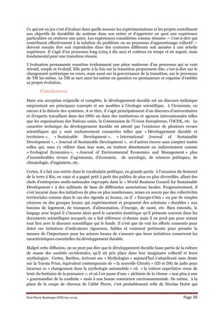 Paul-Marie Boulanger/IDD/09-10-09. Page 38
Ce qui est en jeu c’est d’évaluer dans quelle mesure les expérimentations et les projets contribuent
aux objectifs de durabilité du système dans son entier et d’apprécier en quoi une expérience
particulière en renforce une autre. Les expériences considérées comme réussies — c’est-à-dire qui
contribuent effectivement à la solution du problème ou au processus d’apprentissage collectif —
doivent ensuite être soit reproduites dans des contextes différents soit menées à une échelle
supérieure. Il s’agit d’un processus long (cinq à dix ans) et coûteux en temps et en argent, mais
fondamental pour une transition réussie.
L’évaluation permanente constitue évidemment une pièce maîtresse d’un processus qui se veut
itératif, souple et évolutif. Elle porte à la fois sur la transition proprement dite, c’est-à-dire sur le
changement systémique en cours, mais aussi sur la gouvernance de la transition, sur le processus
de TM lui-même. Le TM se met ainsi lui-même en question en permanence et organise d’emblée
sa propre évolution.
Conclusions
Dans son acception originelle et complète, le développement durable est un discours technique
empruntant ses principaux concepts et ses modèles à l’écologie scientifique, à l’économie, ou
encore à la théorie des systèmes. A ce titre, il s’agit principalement d’un discours d’universitaires
et d’experts travaillant dans des ONG ou dans des institutions et agences internationales telles
que les organisations des Nations unies, la Commission de l’Union Européenne, l’OCDE, etc. Le
caractère technique du développement durable est attesté par l’existence de plusieurs revues
scientifiques qui y sont exclusivement consacrées telles que « Développement durable et
territoires », « Sustainable Development », « International Journal of Sustainable
Development », « Journal of Sustainable Development », et d’autres encore sans compter toutes
celles qui, sans s’y référer dans leur nom, en traitent directement ou indirectement comme
« Ecological Economics », « Journal of Environmental Economics and Management » plus
d’innombrables revues d’agronomie, d’économie, de sociologie, de sciences politiques, de
climatologie, d’ingéniérie, etc.
Certes, il a fait son entrée dans le vocabulaire politique, en grande partie à l’occasion du Sommet
de la terre à Rio, en 1992 et a gagné petit à petit des publics de plus en plus diversifiés, allant des
chefs d’entreprises multi-nationales regroupés dans le « World Business Council for Sustainable
Development » à des militants de base de différentes associations locales. Progressivement, il
s’est incarné dans des initiatives de plus en plus nombreuses, mises en œuvre par des collectivités
territoriales comme dans le cas des Agenda 21 locaux, ou d’ « Energie-Cités » ou par de simples
citoyens ou des groupes locaux qui expérimentent et proposent des solutions « durables » aux
besoins de logement, de transport, d’alimentation, d’énergie, de santé, etc. Bien entendu, le
langage avec lequel il s’incarne alors perd le caractère ésotérique qu’il présente souvent dans les
documents scientifiques auxquels on a fait référence ci-dessus mais il ne perd pas pour autant
tout lien avec le discours scientifique qui le fonde. Il n’est que de voir les efforts consentis pour
doter ces initiatives d’indicateurs rigoureux, fiables et vraiment pertinents pour prendre la
mesure de l’importance pour les acteurs locaux de s’assurer que leurs initiatives conservent les
caractéristiques essentielles du développement durable.
Malgré cette diffusion, on ne peut pas dire que le développement durable fasse partie de la culture
de masse des sociétés occidentales, qu’il ait pris place dans leur imaginaire collectif et leurs
mythologies. Certes, Barthes, écrivant ses « Mythologies » aujourd’hui s’attarderait sans doute
sur la Toyota Prius, équivalent contemporain de « la nouvelle Citroën » (ID et DS) de jadis pour
incarner ce « changement dans la mythologie automobile » où « la voiture superlative cesse de
tenir du bestiaire de la puissance », et où l’on passe d’une « alchimie de la vitesse » non plus à une
« gourmandise de la conduite » mais à une bonne conscience environnementale. De même, à la
place de la coupe de cheveux de l’abbé Pierre, c’est probablement celle de Nicolas Hulot qui
 
