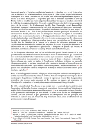 Paul-Marie Boulanger/IDD/09-10-09. Page 39
incarnerait pour lui « l’archétype capillaire de la sainteté »91. (Barthes, 1957, p.34). Et, de même
qu’il se demandait si « la belle et touchante iconographie de l’abbé Pierre n’est pas l’alibi dont une
bonne partie de la nation s’autorise, une fois de plus, pour substituer impunément les signes de la
charité à la réalité de la justice », on pourrait peut-être se demander aujourd’hui si celle de
Nicolas Hulot ne constitue pas l’alibi qui permet de substituer les signes de la nature préservée à
la réalité du développement durable. On serait pourtant bien en peine de trouver davantage de
traces de la présence du développement durable dans l’imaginaire social d’aujourd’hui.
Assurément, le paysage iconographique s’est enrichi de nouveaux symboles comme, par exemple,
l’éolienne qui signifie « énergie durable », le panda la biodiversité, l’âne bâté (au sens propre) le
« tourisme durable », etc., mais si ces problématiques partielles participent évidemment du
développement durable, elles sont bien loin de l’épuiser. Parce qu’il les englobe et leur attribue
une place dans un ensemble plus vaste, le développement durable échappe naturellement à une
représentation iconique aussi élémentaire. On peut du rester se demander si une des raisons pour
lesquelles le réchauffement climatique tend de plus en plus à se substituer au développement
durable dans la rhétorique et à l’agenda de la plupart des dirigeants politiques et des
organisations environnementales ne vient pas, en partie, de ce qu’il se prête plus aisément à la
dramatisation et à la représentation spectaculaire – banquises et glaciers qui fondent et
s’écroulent, ours blancs dérivant sur un iceberg et voués à un mort annoncée, etc.
Or, le changement climatique n’est qu’une manifestation parmi d’autres (même si la plus
potentiellement dévastatrice) de la non-durabilité du mode de développement qui a commencé
avec la révolution industrielle, s’est renforcé» dans les pays occidentaux avec la phase « fordiste »
de production et de consommation en masse de biens soit disant « durables » (automobiles,
électro-ménager, etc.) mais, en réalité, à l’obsolescence technique, stylistique ou matérielle
dûment programmée et qui s’est transformé, plus récemment, dans ce qu’on appelle souvent
faute de mieux le capitalisme « post-fordiste » caractérisé par une « accumulation flexible »92 qui
pousse dans ses dernières limites la compression du temps et de l’espace inscrite dans les gènes
du régime capitaliste.93
Mais, si le développement durable n’occupe pas encore une place centrale dans l’image que la
société occidentale se donne d’elle-même on peut tout de même interpréter son émergence et son
succès auprès du public des « intellectuels » comme le signe avant-coureur d’un changement en
profondeur des repères spatio-temporels et des systèmes de valeurs qui structurent et
déterminent les motivations et les aspirations des populations des sociétés occidentales.
En effet, comme le disait John Dewey, ce qui compte c’est « un accord dans les activités, non
l’acceptation intellectuelle du même ensemble de propositions. Une proposition n’obtient pas sa
validité du fait du nombre de personnes qui l’acceptent »,94 ce ne sont pas les sondages d’opinion,
ni les polémiques académiques qui nous diront s’il fallait croire ou non au développement
durable. C’est aux pratiques, et plus précisément aux changements dans les pratiques, que
reviendra le dernier mot. Or, lentement, trop lentement certes, mais indubitablement les
pratiques sont en train de changer.
91 Barthes, R. (1972 [1957]). Mythologies. Paris :Editions du Seuil.
92 Harvey, D. (1990). The Condition of Postmodernity. Cambridge, MA, London : Blackwell.
93 Altvater, Z. (1994). « Ecological and Economic Modalities of Time and Space”, in. O’Connor, M. (ed.) Is
Capitalism Sustainable?New-York, London : Guilford Press., pp.76-91.
94 Dewey, John (1967 [1938]). Logique. Théorie de l’enquête. Paris: Presses Universitaires de France, pp. 539-
540, note 4.
 
