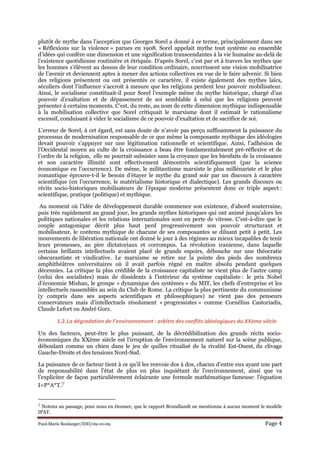 Paul-Marie Boulanger/IDD/09-10-09. Page 4
plutôt de mythe dans l’acception que Georges Sorel a donné à ce terme, principalement dans ses
« Réflexions sur la violence » parues en 1908. Sorel appelait mythe tout système ou ensemble
d’idées qui confère une dimension et une signification transcendantes à la vie humaine au-delà de
l’existence quotidienne routinière et étriquée. D’après Sorel, c’est par et à travers les mythes que
les hommes s’élèvent au dessus de leur condition ordinaire, nourrissent une vision mobilisatrice
de l’avenir et deviennent aptes à mener des actions collectives en vue de le faire advenir. Si bien
des religions présentent ou ont présentés ce caractère, il existe également des mythes laïcs,
séculiers dont l’influence s’accroit à mesure que les religions perdent leur pouvoir mobilisateur.
Ainsi, le socialisme constituait-il pour Sorel l’exemple même du mythe historique, chargé d’un
pouvoir d’exaltation et de dépassement de soi semblable à celui que les religions peuvent
présenter à certains moments. C’est, du reste, au nom de cette dimension mythique indispensable
à la mobilisation collective que Sorel critiquait le marxisme dont il estimait le rationalisme
excessif, conduisant à vider le socialisme de ce pouvoir d’exaltation et de sacrifice de soi.
L’erreur de Sorel, à cet égard, est sans doute de n’avoir pas perçu suffisamment la puissance du
processus de modernisation responsable de ce que même la composante mythique des idéologies
devait pouvoir s’appuyer sur une légitimation rationnelle et scientifique. Ainsi, l’adhésion de
l’Occidental moyen au culte de la croissance a beau être fondamentalement pré-réflexive et de
l’ordre de la religion, elle ne pourrait subsister sans la croyance que les bienfaits de la croissance
et son caractère illimité sont effectivement démontrés scientifiquement (par la science
économique en l’occurrence). De même, le militantisme marxiste le plus millénariste et le plus
romantique éprouve-t-il le besoin d’étayer le mythe du grand soir par un discours à caractère
scientifique (en l’occurrence, le matérialisme historique et dialectique). Les grands discours ou
récits socio-historiques mobilisateurs de l’époque moderne présentent donc ce triple aspect :
scientifique, pratique (politique) et mythique.
Au moment où l’idée de développement durable commence son existence, d’abord souterraine,
puis très rapidement au grand jour, les grands mythes historiques qui ont animé jusqu’alors les
politiques nationales et les relations internationales sont en perte de vitesse. C’est-à-dire que le
couple antagonique décrit plus haut perd progressivement son pouvoir structurant et
mobilisateur, le contenu mythique de chacune de ses composantes se diluant petit à petit. Les
mouvements de libération nationale ont donné le jour à des régimes au mieux incapables de tenir
leurs promesses, au pire dictatoriaux et corrompus. La révolution iranienne, dans laquelle
certains brillants intellectuels avaient placé de grands espoirs, débouche sur une théocratie
obscurantiste et vindicative. Le marxisme se retire sur la pointe des pieds des nombreux
amphithéâtres universitaires où il avait parfois régné en maître absolu pendant quelques
décennies. La critique la plus crédible de la croissance capitaliste ne vient plus de l’autre camp
(celui des socialistes) mais de dissidents à l’intérieur du système capitaliste : le prix Nobel
d’économie Mishan, le groupe « dynamique des systèmes » du MIT, les chefs d’entreprise et les
intellectuels rassemblés au sein du Club de Rome. La critique la plus pertinente du communisme
(y compris dans ses aspects scientifiques et philosophiques) ne vient pas des penseurs
conservateurs mais d’intellectuels résolument « progressistes » comme Cornélius Castoriadis,
Claude Lefort ou André Gorz.
1.2.La dégradation de l’environnement : arbitre des conflits idéologiques du XXème siècle
Un des facteurs, peut-être le plus puissant, de la décrédibilisation des grands récits socio-
économiques du XXème siècle est l’irruption de l’environnement naturel sur la scène publique,
déboulant comme un chien dans le jeu de quilles ritualisé de la rivalité Est-Ouest, du clivage
Gauche-Droite et des tensions Nord-Sud.
La puissance de ce facteur tient à ce qu’il les renvoie dos à dos, chacun d’entre eux ayant une part
de responsabilité dans l’état de plus en plus inquiétant de l’environnement, ainsi que va
l’expliciter de façon particulièrement éclairante une formule mathématique fameuse: l’équation
I=P*A*T.7
7 Notons au passage, pour nous en étonner, que le rapport Brundlandt ne mentionne à aucun moment le modèle
IPAT.
 