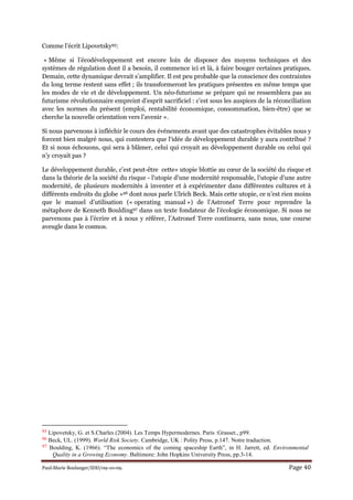 Paul-Marie Boulanger/IDD/09-10-09. Page 40
Comme l’écrit Lipovetsky95:
« Même si l’écodéveloppement est encore loin de disposer des moyens techniques et des
systèmes de régulation dont il a besoin, il commence ici et là, à faire bouger certaines pratiques.
Demain, cette dynamique devrait s’amplifier. Il est peu probable que la conscience des contraintes
du long terme restent sans effet ; ils transformeront les pratiques présentes en même temps que
les modes de vie et de développement. Un néo-futurisme se prépare qui ne ressemblera pas au
futurisme révolutionnaire empreint d’esprit sacrificiel : c’est sous les auspices de la réconciliation
avec les normes du présent (emploi, rentabilité économique, consommation, bien-être) que se
cherche la nouvelle orientation vers l’avenir ».
Si nous parvenons à infléchir le cours des événements avant que des catastrophes évitables nous y
forcent bien malgré nous, qui contestera que l‘idée de développement durable y aura contribué ?
Et si nous échouons, qui sera à blâmer, celui qui croyait au développement durable ou celui qui
n’y croyait pas ?
Le développement durable, c’est peut-être cette« utopie blottie au cœur de la société du risque et
dans la théorie de la société du risque - l’utopie d’une modernité responsable, l’utopie d’une autre
modernité, de plusieurs modernités à inventer et à expérimenter dans différentes cultures et à
différents endroits du globe »96 dont nous parle Ulrich Beck. Mais cette utopie, ce n’est rien moins
que le manuel d’utilisation (« operating manual ») de l’Astronef Terre pour reprendre la
métaphore de Kenneth Boulding97 dans un texte fondateur de l’écologie économique. Si nous ne
parvenons pas à l’écrire et à nous y référer, l’Astronef Terre continuera, sans nous, une course
aveugle dans le cosmos.
95 Lipovetsky, G. et S.Charles (2004). Les Temps Hypermodernes. Paris :Grasset., p99.
96 Beck, UL. (1999). World Risk Society. Cambridge, UK : Polity Press, p.147. Notre traduction.
97 Boulding, K. (1966). “The economics of the coming spaceship Earth”, in H. Jarrett, ed. Environmental
Quality in a Growing Economy. Baltimore: John Hopkins University Press, pp.3-14.
 