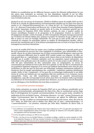 Paul-Marie Boulanger/IDD/09-10-09. Page 6
Holdren ne considéraient pas les différents facteurs comme des éléments indépendants les uns
des autres mais insistaient au contraire sur leur dépendance mutuelle et sur les effets
multiplicateurs de ces interactions, ce qu’illustre le phénomène des effets-rebonds sur lesquels
nous reviendrons plus bas.
Quoiqu’il en soit, les travaux de Commoner, Ehrlich et Holdren autour du modèle IPAT ont été à
la base de la cascade de réglementations environnementales adoptées par les Etats-Unis dans les
années 70 : le « National Environmental Act », le « Clean Air Act », le « Toxic Substances Control
Act », le « Resource Conservation and Recovery Act » et plus d’une douzaine d’autres législations
de moindre importance résultent en grande partie de la prise de conscience générée par les
travaux autour de l’équation IPAT. Cette dernière continue, du reste, à inspirer nombre de
travaux scientifiques d’analyse et de prospective et de programmes d’action en matière de
développement durable. A titre d’exemple, le GIEC (Groupement d’Experts Intergouvernemental
sur l’évolution du Climat) l’utilise pour analyser et projeter les émissions de gaz à effet de serre.
Elle se trouve au cœur de l’écologie industrielle. On verra par la suite qu’elle offre un moyen
commode de comparer les principales options en matière de développement durable, celles-ci
pouvant être caractérisées par le ou les facteurs principalement mis en avant et la façon dont elles
envisagent (ou non) leurs interactions.
Le succès du modèle IPAT dans les années 1970 s’explique probablement en grande partie par le
fait qu’il permettait de renvoyer dos à dos capitalisme et socialisme, pays industrialisés et tiers-
monde, chacun de ces blocs présentant une un bilan environnemental désastreux, mais pour des
raisons nettement différentes dont le modèle IPAT rendait compte avec élégance. En effet, ces
trois grands blocs se « spécialisaient » grosso modo chacun dans un des facteurs de dégradation
identifiés par le modèle. L’Occident capitaliste avait une population (quasi) stationnaire, une
technologie certes polluante mais à de nombreux points de vue plus propre et plus efficiente que
celle des pays industrialisés du bloc communiste mais, en compensation, un niveau de
consommation par habitant de loin le plus élevé de la planète. Le bloc de l’Est se caractérisait par
une population également stagnante et un revenu par habitant intermédiaire entre celui des pays
occidentaux et celui des pays du Sud mais une technologie archaïque extrêmement polluante et
énergivore dont les images apocalyptiques des «combinats » industriels rendaient parfaitement
compte. Enfin, le Sud « compensait » si l’on peut dire sa technologie traditionnelle et son faible
niveau de revenu par habitant par une population déjà très nombreuse et en croissance encore
exponentielle. Certes, une telle caractérisation présentait un caractère nécessairement
simplificateur, mais elle correspondait tout de même assez bien à la situation réelle et permettait
aux défenseurs de l’environnement de prendre leurs distances, au nom de la survie de l’humanité,
avec les idéologues et les thuriféraires des trois blocs en présence
11.
1.3.La prise de conscience écologique
Si les études entreprises au moyen de l’équation IPAT ont eu une influence considérable sur la
politique environnementale, principalement des Etats-Unis, elles ne constituèrent qu’une étape
dans le développement de la pensée environnementaliste. On peut, grosso modo, considérer la
publication du livre de Rachel Carson, «Printemps silencieux » en 1962
12
comme l’événement qui
replace l’environnement dans les débats et controverses qui agitent les différentes arènes
publiques
13.
En fait, un débat sur l’environnement existait bien avant Carson. Ainsi, dès la fin du
19ème siècle, les Etats-Unis sont le théâtre d’un débat très vif entre « préservationnistes » et
« conservationnistes ». Les premiers, emmenés par John Muir, fondateur du Sierra Club, et
11 A la conférence sur la population des Nations unies tenue à Bucarest en 1977, les pays dits non-alignés et la
Chine avaient catégoriquement refusé d’envisager une politique de réduction de la fécondité arguant que
leur population était leur principale richesse.
12 Le livre fut publié en français en 1968 en livre de poche.
13 En fait, c’est bien le livre de Fairfild Osborne « La planète au pillage » publié en version originale en 1948
et en traduction française en 1949 qui constitue le premier cri d’alarme écologiste de la seconde moitié du
XXème siècle mais il fut loin d’avoir le retentissement de « Printemps silencieux ».
 