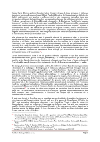 Paul-Marie Boulanger/IDD/09-10-09. Page 7
Henry David Thoreau prônent la préservation d’espace vierges de toute présence et influence
humaines, les seconds emmenés par Gifford Pinchot (Directeur de l’administration fédérale des
forêts) préconisent une gestion « anthropocentrée » des ressources naturelles dans une
perspective utilitariste incluant toutefois les générations futures. La polémique fut si vive entre
l’écologie « arcadienne » de Muir et l’écologie « impériale » de Pinchot que l’amitié entre les deux
hommes n’y survécut point. Par la suite, Aldo Leopold cherchera à dépasser ce qui lui apparaissait
comme une alternative stérile, proposant une troisième voie dont la citation suivante
14
exprime la
substantifique moelle « En admettant que la terre soit là pour l’homme, il reste une question :
pour quel homme ? ». Cette troisième voie s’inspirera du mouvement pragmatiste en philosophie
en plein développement aux USA à cette époque et dont John Dewey était et reste le représentant
le plus influent, Dewey qui écrivait en 1921 :
« Le mieux que l’on puisse faire pour la postérité, c’est de lui transmettre intact et enrichi de
signification supplémentaire un environnement apte à soutenir la poursuite d’habitudes de vie
honnêtes et civilisées. Nos conduites individuelles sont les maillons de la chaîne infinie de
l’humanité. Leur signification est le fruit de l’environnement hérité de nos prédécesseurs, elle
s’enrichit de la vision des effets de notre travail sur le monde dans lequel vivront nos successeurs.
Car quelle que soit l’importance de ce qui a déjà été accompli, il reste toujours davantage à faire.
Nous ne pouvons conserver et transmettre notre héritage qu’à la condition de remodeler en
permanence notre environnement.»
15
.
Certes, l’environnement dont il est ici question déborde largement ce que l’on entend par
environnement naturel, puisqu’il désigne, chez Dewey, « la somme des conditions qui entrent de
manière active dans la direction des fonctions de n’importe quel être vivant »,
16
mais, ce faisant il
l’englobe et lui accorde des propriétés équivalentes à celles de l’environnement culturel et social.
En Europe, la prise de conscience est plus tardive. On en trouve la trace dans des ouvrages comme
« L’homme et la technique » de l’ingénieur et philosophe allemand Oswald Spengler, écrit en
1931, qui développe une critique écologiste de la « culture faustienne » (une notion proche de ce
que le mouvement écologiste appellera plus tard « industrialisme ») et regorge d’aperçus qui
annoncent l’émergence d’une critique philosophique et socio-politique de la civilisation
industrielle centrée sur l’environnement qui restent, pour la plupart, d’une étonnante actualité.
Ainsi : « La face même de la Terre avec ses plantes, ses animaux et ses hommes, n’est plus la
même. En quelques décennies à peine, la plupart des grandes forêts ont disparu, volatilisées en
papier journal, et des changements climatiques ont été amorcés ainsi, mettant en péril l’économie
rurale de populations tout entières. D’innombrables espèces animales se sont éteintes, ou à peu
près, comme le bison, par le fait de l’homme…Toutes les choses vivantes agonisent dans l’étau de
l’organisation »17. On trouve de même chez Bergson, en particulier dans les toutes dernières
pages de « Les deux sources de la morale et de la religion » paru en 1936 la manifestation d’un
souci croissant pour l’environnement et l’intuition des risques que la croissance de la
consommation lui fait subir.
Il reste que, depuis la deuxième guerre mondiale, aucun réquisitoire écologiste n’avait connu le
retentissement et l’impact sociétal (on sait qu’il sera à la source de l’interdiction définitive du
DDT) que connaîtra « Printemps silencieux » aux Etats-Unis. Vendu à plus de 2.000.000
d’exemplaires, traduit en 16 langues, il exercera une influence que l’on peut sans exagération
qualifier de déterminante sur l’évolution des idéologies et des mouvements sociaux à partir de la
deuxième moitié du XXème siècle. Il vient, du reste, d’être réédité aux Etats-Unis ainsi qu’en
France avec une préface d’Al Gore.
14 « Granting that the earth is for man – there is still a question: what man?” Sur Muir, Pinchot et Leopold et
l’origine de cette citation on se réfèrera à Bryan C. Norton (2005). Sustainability. A Philosophy of Adaptive
Ecosystem Management. Chicago : Chicago University Press.
15 Dewey, John (2002 [1921]). Human ature and Conduct. New York: Prometheus Books, p.21. Traduction
PMB.
16 Dewey, John et Arthur F. Bentley (1948). Knowing and the Known. Cité par Joelle Zask (1999). L’opinion
publique et son double. Tome II. Paris :L’Harmattan, p.14.
17 Spengler, Oswald (1969 [1933]). L’homme et la technique. Paris : Gallimard, pp.161-162.
 