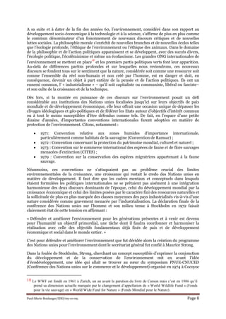 Paul-Marie Boulanger/IDD/09-10-09. Page 8
A sa suite et à dater de la fin des années 60, l’environnement, considéré dans son rapport au
développement socio-économique à la technologie et à la science, s’affirme de plus en plus comme
le commun dénominateur d’un foisonnement de nouveaux discours critiques et de nouvelles
luttes sociales. La philosophie morale s’enrichit de nouvelles branches et de nouvelles écoles telles
que l’écologie profonde, l’éthique de l’environnement ou l’éthique des animaux. Dans le domaine
de la philosophie et de l’action politiques apparaissent et se développent, avec des succès divers,
l’écologie politique, l’écoféminisme et même un écofascisme. Les grandes ONG internationales de
l’environnement se mettent en place
18
et les premiers partis politiques verts font leur apparition.
Au-delà de différences parfois profondes et sur lesquelles nous reviendrons, ces nouveaux
discours se fondent tous sur le sentiment que la nature, considérée soit comme une ressource soit
comme l’ensemble du réel non-humain et non créé par l’homme, est en danger et doit, en
conséquence, devenir un objet à part entière de la pensée et de l’action politiques. Ils ont un
ennemi commun, l’ « industrialisme » – qu’il soit capitaliste ou communiste, libéral ou fasciste–
et son culte de la croissance et de la technique.
Dès lors, si la montée en puissance de ces discours sur l’environnement posait un défi
considérable aux institutions des Nations unies focalisées jusqu’ici sur leurs objectifs de paix
mondiale et de développement économique, elle leur offrait une occasion unique de dépasser les
clivages idéologiques et géo-politiques et de fédérer les Etats autour d’objectifs d’intérêt commun
ou à tout le moins susceptibles d’être défendus comme tels. De fait, en l’espace d’une petite
dizaine d’années, d’importantes conventions internationales furent adoptées en matière de
protection de l’environnement. Citons, notamment :
• 1971: Convention relative aux zones humides d'importance internationale,
particulièrement comme habitats de la sauvagine (Convention de Ramsar) ;
• 1972 : Convention concernant la protection du patrimoine mondial, culturel et naturel ;
• 1973 : Convention sur le commerce international des espèces de faune et de flore sauvages
menacées d'extinction (CITES) ;
• 1979 : Convention sur la conservation des espèces migratrices appartenant à la faune
sauvage.
Néanmoins, ces conventions ne s’attaquaient pas au problème crucial des limites
environnementales de la croissance, une croissance qui restait le credo des Nations unies en
matière de développement. Il faut dire que les cadres mentaux et conceptuels dans lesquels
étaient formulées les politiques internationales ne se prêtaient pas aisément à une intégration
harmonieuse des deux discours dominants de l’époque, celui du développement mondial par la
croissance économique et celui des limites posées par le caractère fini des ressources naturelles et
la sollicitude de plus en plus marquée des classes moyennes des pays industrialisés vis-à-vis d’une
nature considérée comme gravement menacée par l’industrialisation. La déclaration finale de la
conférence des Nations unies sur l’homme et son milieu tenue à Stockholm en 1972 faisait
clairement état de cette tension en affirmant :
« Défendre et améliorer l'environnement pour les générations présentes et à venir est devenu
pour l'humanité un objectif primordial, une tâche dont il faudra coordonner et harmoniser la
réalisation avec celle des objectifs fondamentaux déjà fixés de paix et de développement
économique et social dans le monde entier. »
C’est pour défendre et améliorer l’environnement que fut décidée alors la création du programme
des Nations unies pour l’environnement dont le secrétariat général fut confié à Maurice Strong.
Dans la foulée de Stockholm, Strong, cherchant un concept susceptible d’exprimer la conjonction
du développement et de la conservation de l’environnement mit en avant l’idée
d’écodéveloppement, une idée qui allait se trouver au cœur du symposium PNUE-CNUCED
(Conférence des Nations unies sur le commerce et le développement) organisé en 1974 à Cocoyoc
18 Le WWF est fondé en 1961 à Zurich, un an avant la parution du livre de Carson mais c’est en 1986 qu’il
prend sa dimension actuelle marquée par le changement d’appellation de « World Wildlife Fund » (Fonds
pour la vie sauvage) en « World Wide Fund for Nature » (Fonds Mondial pour le Nature).
 