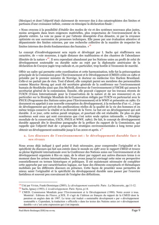Paul-Marie Boulanger/IDD/09-10-09. Page 9
(Mexique) et dont l’objectif était clairement de renvoyer dos à dos catastrophistes des limites et
partisans d’une croissance infinie, comme en témoigne la déclaration finale :
« Nous croyons à la possibilité d’établir des modes de vie et des systèmes nouveaux plus justes,
moins arrogants dans leurs exigences matérielles, plus respectueux de l’environnement de la
planète entière. La voie ne passe ni par l’attente désespérée d’un désastre, ni par la croyance
optimiste en une succession de prouesses techniques. Elle passe par une évaluation attentive et
dépassionnée des limites externes, par une recherche collective de la manière de respecter les
limites internes des droits fondamentaux des humains. »
19
Le concept d’écodéveloppement sera repris et développé par I. Sachs qui réaffirmera son
caractère, de « voie moyenne, à égale distance des malthusiens et des chantres de l’abondance
illimitée de la nature »
20
. Il sera cependant abandonné par les Nations unies au profit de celui de
développement soutenable ou durable suite au rejet par la diplomatie américaine de la
déclaration de Cocoyoc jugée trop radicale et, en particulier, trop hostile à l’économie de marché.
Offrir un cadre qui permette cette coordination et cette harmonisation, telle fut la préoccupation
principale de la Commission pour l’Environnement et le Développement (CMED) créée en 1982 et
présidée par le premier ministre de Norvège, le docteur en médecine Gro Harlem Bruntland.
Celle-ci ne partait pas de rien. Tout d’abord, elle comptait parmi ses membres des personnalités
comme Maurice Strong qui avait été secrétaire générale de la conférence sur l’environnement
humain de Stockholm ainsi que Jim McNeill, directeur de l’environnement à l’OCDE qui assura le
secrétariat général de la commission. Ensuite, elle pouvait s’appuyer sur les travaux récents de
l’UICN (Union Internationale pour la Conservation de la nature et de ses ressources) et, en
particulier sur la Stratégie Mondiale de la Conservation rédigée par l’UICN en partenariat avec le
PNUE (Programme des Nations unies pour l’Environnement) et le WWF et présentée en 1980. Ce
document en appelait à une nouvelle conception du développement, à la recherche d’un «(…) type
de développement qui prévoit des améliorations réelles de la qualité de la vie des hommes et en
même temps conserve la vitalité et la diversité de la Terre. Le but est un développement qui soit
durable. À ce jour, cette notion paraît utopique, et pourtant elle est réalisable. De plus en plus
nombreux sont ceux qui sont convaincus que c'est notre seule option rationnelle. » (Stratégie
mondiale de la conservation, UICN, PNUE et WWF, 1980). De fait, le concept de développement
durable apparaît dès le deuxième paragraphe de la préface du rapport de la Commission, qui
rappelle que l’objectif était de « proposer des stratégies environnementales à long terme pour
obtenir un développement soutenable jusqu’à l’an 2000 et après. »
21
2. Les discours de l’environnement : le développement durable face à
ses rivaux
Nous avons déjà indiqué à quel point il était nécessaire, pour comprendre l’originalité et la
spécificité du discours qui fait son entrée dans le monde en 1987 avec le rapport CMED et trouve
sa pleine légitimité internationale avec la Conférence des Nations unies sur l’environnement et de
développement organisée à Rio en 1992, de le situer par rapport aux autres discours tenus à ce
moment dans les arènes internationales. Nous avons jusqu’ici envisagé cette mise en perspective
essentiellement en termes historiques et politiques. Il est maintenant nécessaire de compléter
cette approche par une caractérisation logique, sur base des éléments conceptuels et thématiques
mobilisés par les différents discours en présence. Cette façon de procéder nous permettra de
mieux saisir l’originalité et la spécificité du développement durable sans passer par l’exercice
fastidieux et souvent peu convaincant de l’exégèse des définitions.
19 Cité par Vivien, Frank-Dominique (2005). Le développement soutenable. Paris : La Découverte., pp.11-12.
20 Sachs, Ignacy (1993). L’écodéveloppement. Paris :Syros, p.14.
21 CMED. Commission Mondiale pour l’Environnement et le Développement (1988). Notre avenir à tous.
Montréal : Editions du Fleuve, p.XIX. Il s’agit de l’édition en français du rapport de la CMED dont la
parution en anglais date de 1987. Le texte cité traduit « sustainable development » par « développement
soutenable ». Cependant, la traduction « officielle » dans les textes des Nations unies est « développement
durable » et c’est cette expression qui s’est imposée.
 