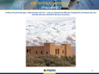 11
LES DEFIS D’AUJOURD’HUI
… ET AU MAROC ?
Le Maroc fait partie des pays « faible émetteur de G.E.S. » mais qui subissent les effets des changements climatiques dans leur
diversité, dans leur intensité et dans leur occurrence.
 