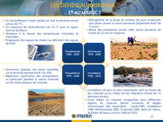 12
12
Températures
1960 - 2000
Sécheresses
1976 - 2006
Précipitations
1976 - 2006
Inondations
1995 - 2010
 Un réchauffement moyen global sur tout le territoire estimé
autour de 1°C ;
 Un maximum de réchauffement de 1.4 °C pour la région
Sud-est du Maroc ;
 Tendance à la hausse des températures minimales et
maximales ;
 Progression des vagues de chaleur au détriment des vagues
de froid.
 Diminution globales des pluies recueillies
sur le territoire estimée entre 3 et 30%;
 Régression significative des précipitations
en particulier pendant la saison hivernale
sur les Hauts plateaux de l`oriental.
 Allongement de la durée du nombre de jours consécutifs
sans pluies durant la saison pluvieuse (Septembre-Avril) de
15 jours ;
 Baisse des précipitions durant cette saison pluvieuse de
l’ordre de 23 mm en moyenne.
 Inondations de plus en plus importantes, tant au niveau de
leur intensité qu`au niveau de leur fréquence durant les 15
dernières années;
 Crues éclairs ou massives enregistrées dans différentes
régions du royaume (pertes humaines et dégâts
économiques très importants) : Ourika1995, Casablanca
1996, Mohammedia 2002, Errachidia 2006, Nord du Maroc,
Al Gharb, Al Haouz, Le Sous 2009 et 2010,.
LES DEFIS D’AUJOURD’HUI
… ET AU MAROC ?
 