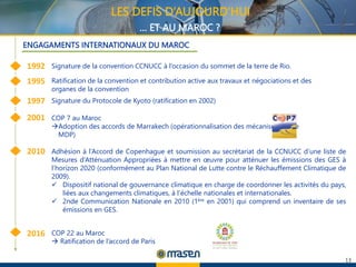 13
LES DEFIS D’AUJOURD’HUI
… ET AU MAROC ?
Adhésion à l’Accord de Copenhague et soumission au secrétariat de la CCNUCC d’une liste de
Mesures d’Atténuation Appropriées à mettre en œuvre pour atténuer les émissions des GES à
l’horizon 2020 (conformément au Plan National de Lutte contre le Réchauffement Climatique de
2009).
 Dispositif national de gouvernance climatique en charge de coordonner les activités du pays,
liées aux changements climatiques, à l’échelle nationales et internationales.
 2nde Communication Nationale en 2010 (1ère en 2001) qui comprend un inventaire de ses
émissions en GES.
1992
1997
2001
Signature de la convention CCNUCC à l’occasion du sommet de la terre de Rio.
1995
2010
2016
Ratification de la convention et contribution active aux travaux et négociations et des
organes de la convention
Signature du Protocole de Kyoto (ratification en 2002)
COP 7 au Maroc
Adoption des accords de Marrakech (opérationnalisation des mécanismes type
MDP)
COP 22 au Maroc
 Ratification de l’accord de Paris
ENGAGAMENTS INTERNATIONAUX DU MAROC
 