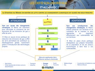 14
LES DEFIS D’AUJOURD’HUI
… ET AU MAROC ?
- Transport
- Industrie
Face aux conséquences des
changements climatiques, le Maroc
entend préserver son territoire et sa
civilisation de la manière la plus
appropriée, en réagissant
efficacement aux vulnérabilités de
son territoire.
 Mise en place d’une politique
d’adaptation qui prépare l’ensemble
de sa population et de ses acteurs
économiques à faire face a ces
vulnérabilités.
LA STRATÉGIE DU MAROC EN MATIÈRE DE LUTTE CONTRE LES CHANGEMENTS CLIMATIQUES EST GUIDÉE PAR DEUX PRINCIPES
ATTENUATION ADAPTATION
Face aux causes des changements
climatiques, le Maroc est volontaire
pour découpler la croissance de son
économie de ses émissions de gaz a
effet de serre.
 Mise en œuvre d’une politique de
réduction des émissions de gaz a effet
de serre permettant de contribuer au
développement global, notamment
grâce a l’introduction des technologies
propres.
Mesures appliquées dans
différents secteurs d’activités
- Construction et habitat et urba
- Pèche et littoral
- Energie
- Déchets
- Agriculture
- Foret, biodiversité et lutte contre la
désertification
- Météorologie
- Eau
- Santé
- Tourisme
 