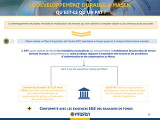 26
Masen réalise un Plan d’acquisition de Terrain (PAT) spécifique à chaque projet et à chaque infrastructure associée
Le développement de projets nécessite la mobilisation des terrains qui vont abriter le complexe solaire ou les infrastructures associées
Le PAT a pour objectif de décrire les modalités et procédures qui vont permettre la mobilisation des parcelles de terrain
abritant le projet, conformément au cadre juridique régissant l’acquisition des terrains et les procédures
d’indemnisation et de compensation au Maroc
Le dahir du 26 rejeb 1337 (27 Avril
1919) organisant la tutelle administrative
des collectivités ethniques et
réglementant la gestion et l'aliénation
des terres collectives
Loi 07-81 relative à l’expropriation
publique pour cause d’utilité publique
et à l’occupation temporaire, et ses
décrets d’application
LE DEVELOPPEMENT DURABLE A MASEN
QU’EST CE QU’UN PAT ?
Dans le cas des acquisitions menées par Masen
CONFORMITÉ AVEC LES EXIGENCES E&S DES BAILLEURS DE FONDS
 