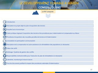 27
Le PAT comporte
Introduction
Description du projet objet du plan d'acquisition des terrains
Enquête Socio-économique
Cadre juridique régissant l’acquisition des terrains et les procédures pour indemnisation et compensation au Maroc
Procédures d'acquisition des nouvelles parcelles de terrains et d'indemnisation
Consultation et participation communautaire
Description de la compensation et autre assistance à la réinstallation des populations (si nécessaire)
Valeur des actifs
Arbitrage / Système de gestion des conflits
Responsabilités institutionnelles pour l'exécution du plan de réinstallation (si nécessaire)
Calendrier, monitoring et mise en œuvre
Tous les documents justifiant le respect des procédures nationales d’indemnisation
LE DEVELOPPEMENT DURABLE A MASEN
CONTENU DU PAT
 