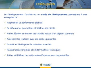 CONCLUSION
Le Développement Durable est un mode de développement permettant à une
entreprise de :
 Augmenter sa performance globale
 Se différencier pour attirer et fidéliser ses clients
 Attirer, fédérer et motiver ses salariés autour d’un objectif commun
 Améliorer les relations avec ses parties prenantes
 Innover et développer de nouveaux marchés
 Réaliser des économies et limiter/maitriser les risques
 Attirer et fidéliser des actionnaires/financements responsables
 