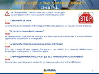 ‘‘C’est un effet de mode’’
FAUX
Au-delà de la surmédiatisation, le Développement Durable représente un nouveau modèle de société.
‘‘Ca ne concerne que l’environnement’’
FAUX
Le développement durable ne se limite pas aux démarches environnementales. Il offre de nouvelles
opportunités économiques et managériales.
‘‘La démarche concerne seulement les grosses entreprises’’.
FAUX
C’est une opportunité pour préparer l’entreprise et ses salariés à un nouveau développement
économique, quelle que soit la taille de l’entreprise.
‘‘Le Développement Durable, ce n’est que de la communication ou du marketing’’
FAUX
Communiquer avant d’agir peut représenter un risque non nul en terme de crédibilisation.
5
Le Développement Durable comme tout nouveau concept peut
s’accompagner d’idées reçues qui sont autant d’écueils à éviter
QU’EST-CE QUE LE DEVELOPPEMENT DURABLE ?
CE N’EST PAS…
 
