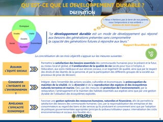 6
“Le développement durable est un mode de développement qui répond
aux besoins des générations présentes sans compromettre
la capacité des générations futures à répondre aux leurs.”
Rapport Brundltand, 1987
« Nous n’héritons pas la terre de nos parents,
nous l’empruntons à nos enfants »
Antoine de Saint-Exupéry
La concrétisation de ces trois objectifs s’appuie sur les mesures suivantes :
QU’EST-CE QUE LE DEVELOPPEMENT DURABLE ?
DEFINITION
ASSURER
L’ÉQUITÉ SOCIALE
Permettre la satisfaction des besoins essentiels des communautés humaines pour le présent et le futur,
au niveau local et global, et l’amélioration de la qualité de vie (accès pour tous à l’emploi, à
l’éducation, aux soins médicaux et aux services sociaux, à un logement de qualité, ainsi que par le respect
des droits et des libertés de la personne, et par la participation des différents groupes de la société aux
processus de prise de décision).
CONSERVER
L’INTÉGRITÉ DE
L’ENVIRONNEMEN
T
AMÉLIORER
L’EFFICACITÉ
ÉCONOMIQUE
Intégrer, dans l’ensemble des actions sociales, culturelles et économiques, la préoccupation du
maintien de la vitalité, de la diversité et de la reproduction des espèces et des écosystèmes
naturels terrestres et marins. Ceci, par des mesures de protection de l’environnement, par la
restauration, l’aménagement et le maintien des habitats essentiels aux espèces ainsi que par une gestion
durable de l’utilisation des écosystèmes exploités.
Favoriser une gestion optimale des ressources humaines, naturelles et financières, afin de permettre la
satisfaction des besoins des communautés humaines. Ceci, par la responsabilisation des entreprises et des
consommateurs au regard des biens et des services qu’ils produisent et consomment ainsi que par l’adoption
de politiques gouvernementales appropriées (principe du pollueur/utilisateur-payeur, internalisation des coûts
environnementaux et sociaux, éco-fiscalité, etc.).
 