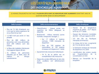 9
LE MONDE D’AUJOURD’HUI FAIT FACE À PLUSIEURS DÉFIS DONT LES INDICATEURS SONT ALARMANTS REMETTANT AINSI EN
QUESTION NOTRE MODE DE DÉVELOPPEMENT
Défis humains Défis environnementaux Défis climatiques
 Plus de 7,5 Md d’habitants qui
n’ont pas la même espérance de
vie au Nord et au Sud
 1,3 Md n’ont pas accès à l ’eau
potable
 Plus de 800 millions de
personnes sont sous-alimentées,
dont 200 millions sont des
enfants
 Le fléau des maladies infectieuses
s’est aggravé depuis 40 ans
 35 millions de personnes
affectées par le SIDA, dont 28
millions en Afrique
subsaharienne
 Désertification : chaque année une
superficie de 3Mha (Belgique) se
désertifie
 Biodiversité : milieux menacés (zones
humides, mangroves, bocages…)
 Sur 1.7 millions d ’espèces
connues, 11000 menacées de
disparition
 Près de 100 espèces de
mammifères et 150 espèces
d’oiseaux ont disparus en 1 siècle
 Epuisement des ressources halieutiques
 74 % de la pêche est en
surexploitation des ressources
 Depuis les années 2000 près du tiers des
récifs coralliens ont définitivement
disparu
 Hausse de la température
moyenne du globe : +0,7° depuis
la fin du 21ème siècle
 Hausse des émissions mondiales
de CO2 : +2% par rapport à 2016
 2/3 des îles du Pacifiques
menacées d’immersion
 Le niveau de la mer a augmenté
de 17cm le dernier siècle
 La banquise arctique est menacée
de disparition d’ici 2030
 L’acidification des océans causée
par l’augmentation de la
concentration en CO2
 Menace sur l’ensemble de la
biosphère
LES DEFIS D’AUJOURD’HUI
DES INDICATEURS ALARMANTS
 