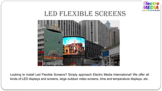 Led Flexible Screens
Looking to install Led Flexible Screens? Simply approach Electro Media International! We offer all
kinds of LED displays and screens, large outdoor video screens, time and temperature displays, etc.
 