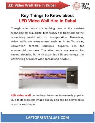 LED Video Wall Hire in Dubai
LAPTOPRENTALUAE.COM
Key Things to Know about
LED Video Wall Hire in Dubai
Though video walls are nothing new in the modern
technological era, digital technology has transformed the
advertising world with its incorporation. Nowadays,
video walls are everywhere, such as in traffic areas,
convention centers, stadiums, airports, etc. for
commercial purposes. The video walls are around for
several decades, but with expanded LED technology, the
advertising becomes wide-spread and flexible.
LED video wall technology becomes immensely popular
due to its seamless image quality and can be delivered in
any size and shape.
 