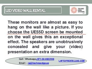 LEDVIDEO WALLRENTAL
These monitors are almost as easy to
hang on the wall like a picture. If you
choose the UE55D screen be mounted
on the wall gives this an exceptional
effect. The speakers are unobtrusively
concealed and give your (video)
presentation an extra dimension.
Call / Whatsapp+971-54-4653108
Email: - raj@technoedge.ae
LAPTOPRENTALUAE.COM
 