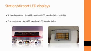 Station/Airport LED displays
 Arrival/Departure: Both LED based and LCD based solution available
 Coach guidance : Both LED based and LCD based solution
 