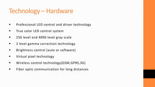 Technology – Hardware
 Professional LED control and driver technology
 True color LED control system
 256 level and 4096 level gray scale
 2 level gamma correction technology
 Brightness control (auto or software)
 Virtual pixel technology
 Wireless control technology(GSM,GPRS,3G)
 Fiber optic communication for long distances
 