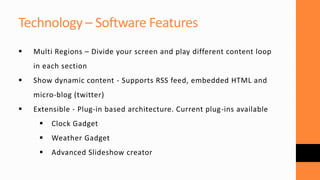 Technology – Software Features
 Multi Regions – Divide your screen and play different content loop
in each section
 Show dynamic content - Supports RSS feed, embedded HTML and
micro-blog (twitter)
 Extensible - Plug-in based architecture. Current plug-ins available
 Clock Gadget
 Weather Gadget
 Advanced Slideshow creator
 