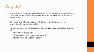  More than 20 years of experience in LED business – Please do not
compare us with pure importers with no experience or technical
know how
 Our only line of business is LED displays and signages - we
understand your needs better
 No one can provide integration like us. We have dedicated teams
of:
Hardware engineers
Installation and maintenance staff
Software and Content Team
Why Us?
 