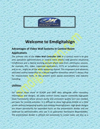 Welcome to Emdigitalsign
Advantages of Video Wall Systems in Control Room
Applications
The primary role of the Video Wall Controller UAE in a control room is to give
area specialists (administrators or control room clients) with genuine situational
mindfulness and a typical working picture where data from continuous sources,
for example, PCs, video, organized applications, CCTV or surveillance cameras,
and so on., might be all the while appearing shared. This empowers and advances
educated central leadership on a bound together dimension which is always vital
for mission-basic tasks, in the present quick paced associations and industry
including:
Utilities
For control room show of SCADA and OMS data alongside other necessary
information and designs, all utility control rooms require outwardly high-goals
show frameworks where picture purity and consistent quality isn't just needed,
yet basic for smooth activities. It is difficult to show high-goals SCADA on a little
screen without bargaining quality and yielding meaningfulness. High-goals designs
are shown persistently for expanded hours on the presentation divider and are
observed by administrators who use it to guarantee framework dependability.
The presentation divider is utilized not exclusively to screen tasks, yet also as a
 