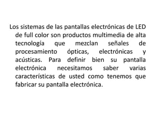 Los sistemas de las pantallas electrónicas de LED  de full color son productos multimedia de alta tecnología que mezclan señales de procesamiento ópticas, electrónicas y acústicas. Para definir bien su pantalla electrónica necesitamos saber varias características de usted como tenemos que fabricar su pantalla electrónica.