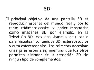 3DEl principal objetivo de una pantalla 3D es reproducir escenas del mundo real y por lo tanto tridimensionales y poder mostrarlas como imágenes 3D por ejemplo, en la Televisión 3D. Hay dos sistemas destacados para visualizar contenidos 3D: estereoscopios y auto estereoscopios. Los primeros necesitan unas gafas especiales, mientras que los otros permiten disfrutar de la sensación 3D sin ningún tipo de complementos.