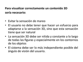 Para visualizar correctamente un contenido 3Dsería necesario:Evitar la sensación de mareoEl usuario no debe tener que hacer un esfuerzo para adaptarse a la sensación 3D, sino que esta sensación tiene que ser naturalLa sensación 3D debe ser nítida y constante a lo largo de todas las figuras y especialmente en los contornos de los objetosEl sistema debe ser lo más independiente posible del ángulo de visión del usuario.