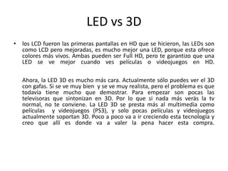 LED vs 3Dlos LCD fueron las primeras pantallas en HD que se hicieron, las LEDs son como LCD pero mejoradas, es mucho mejor una LED, porque esta ofrece colores más vivos. Ambas pueden ser Full HD, pero te garantizo que una LED se ve mejor cuando ves películas o videojuegos en HD. Ahora, la LED 3D es mucho más cara. Actualmente sólo puedes ver el 3D con gafas. Si se ve muy bien  y se ve muy realista, pero el problema es que todavía tiene mucho que demostrar. Para empezar son pocas las televisoras que sintonizan en 3D. Por lo que si nada más verás la tv normal, no te conviene. La LED 3D se presta más al multimedia como películas  y videojuegos (PS3), y solo pocas películas y videojuegos actualmente soportan 3D. Poco a poco va a ir creciendo esta tecnología y creo que allí es donde va a valer la pena hacer esta compra.