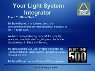 Your Efficiency Partner
Your Light System
Integrator
About Tri-State Electric
Tri State Electric is a licensed electrical
contracting firm that provides Electrical Services to
the Tri-State area.
We have been perfecting our craft for over 25
years and are dedicated to giving our clients the
absolute best in Electrical Service.
Tri State Electric is a Light system integrator for
Commercial and Public spaces, providing Energy
efficient solution.
Tri State Electric serves Fortune 500 companies
 