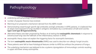 Pathophysiology
 underlying pathophysiology remains unknown and controversial.
 number of popular theories have evolved.
 Manning et al. proposed a mechanism derived from the ABPA model
 Demonstrating raised fungal-specific IgE antibodies and IgG antibodies in AFRS patients, it is believed that
an atopic host exposed to fungi resulted in antigenic stimulation by a combination of Gell and Coombs
type I and type III hypersensitivity.
 alternative theory was later proposed by Panikou et al stating that eosinophilic chemotaxis in response to
extramucosal fungi was the hallmark of the inflammatory reaction in AFRS.
 eosinophilic theory does not explain the triggering factor for eosinophil chemotaxis.
 The term eosinophilic mucin rhinosinusitis (EMRS) was used to describe non-allergic fungal sinusitis.
 These patients were felt to have histological features similar to AFRS but without the presence of fungus.
 The underlying mechanism was believed to be a systemic dysregulation of immunologic controls resulting
in upper and lower airway eosinophilia.
 
