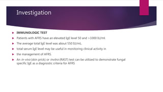 Investigation
 IMMUNOLOGIC TEST
 Patients with AFRS have an elevated IgE level 50 and >1000 IU/ml.
 The average total IgE level was about 550 IU/mL.
 total serum IgE level may be useful in monitoring clinical activity in
 the management of AFRS.
 An in-vivo (skin prick) or invitro (RAST) test can be utilized to demonstrate fungal
specific IgE as a diagnostic criteria for AFRS
 