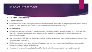 Medical treatment
 SYSTEMIC MEDICATIONS
 I. Corticosteroids
 Oral steroids are useful in the perioperative period ofpatients with AFRS. In the pre-operative period, a short
course of coritcosteroids reduce intra-operative bleeding and size of the polyps
 II. Antifungals
 Oral antifungals are considered a viable treatment option for patients with recalcitrant AFRS. They are also
used as a steroid-sparing medication, allowing some patients to be weaned off from long-term oral
corticosteroid therapy
 oral itraconazole (200–400 mg daily) has potential benefits as a steroid sparing alternative and in prolonging
time to disease recurrence.
 Oral itraconazole is associated with risk of elevated liver enzymes, congestive heart failure, nausea, rash,
headache, malaise, fatigue and oedema
 Cessation of treatment is usually sufficient for the elevated liver enzymes to revert back to normal.
 