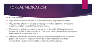 TOPICAL MEDICATION
 I. Corticosteroid
 Topical corticosteroids are used as standard treatment for patients with AFRS.
 They are most effective in the postoperative period when open sinus cavities and
middle meati allow access to the paranasal sinuses.
 The benefit of topical over systemic steroid lies in the ability of topical steroid to
achieve the highest drug concentration in the target tissue (sinonasal mucosa) without
the undesirable systemic side effects
 These include metered-dose nasal sprays such as mometasone furoate, fluticasone
propionate, fluticasone furoate, budesonide, beclomethasone dipropionate
monohydrate, ciclesonide, flumisolide and triamcinolone acetonide.
 