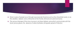  Direct routes of spread occur through neurovascular foramina such as the infraorbital canal, or via
the valveless diploeic veins of Breschet of the frontal, ethmoid and sphenoid bones.
 The venous drainage of the sinus mucosa is via these diploeic veins,which communicate with the
dural venous plexus, the absence of valves facilitates retrograde spread of infection.
 