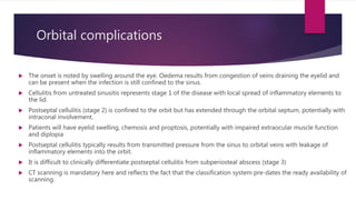 Orbital complications
 The onset is noted by swelling around the eye. Oedema results from congestion of veins draining the eyelid and
can be present when the infection is still confined to the sinus.
 Cellulitis from untreated sinusitis represents stage 1 of the disease with local spread of inflammatory elements to
the lid.
 Postseptal cellulitis (stage 2) is confined to the orbit but has extended through the orbital septum, potentially with
intraconal involvement.
 Patients will have eyelid swelling, chemosis and proptosis, potentially with impaired extraocular muscle function
and diplopia
 Postseptal cellulitis typically results from transmitted pressure from the sinus to orbital veins with leakage of
inflammatory elements into the orbit.
 It is difficult to clinically differentiate postseptal cellulitis from subperiosteal abscess (stage 3)
 CT scanning is mandatory here and reflects the fact that the classification system pre-dates the ready availability of
scanning.
 
