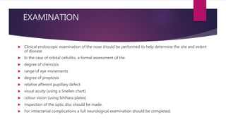 EXAMINATION
 Clinical endoscopic examination of the nose should be performed to help determine the site and extent
of disease.
 In the case of orbital cellulitis, a formal assessment of the
 degree of chemosis
 range of eye movements
 degree of proptosis
 relative afferent pupillary defect
 visual acuity (using a Snellen chart)
 colour vision (using Ishihara plates)
 inspection of the optic disc should be made.
 For intracranial complications a full neurological examination should be completed.
 
