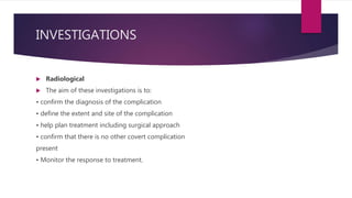 INVESTIGATIONS
 Radiological
 The aim of these investigations is to:
• confirm the diagnosis of the complication
• define the extent and site of the complication
• help plan treatment including surgical approach
• confirm that there is no other covert complication
present
• Monitor the response to treatment.
 