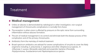 Treatment
 Medical management
 Unless an abscess is demonstrated by radiological or other investigation, non-surgical
management of rhinosinusitis complications is normally first choice.
 The exception is when vision is affected by pressure on the optic nerve from surrounding
inflammation without abscess formation.
 The aim of medical management is to control and eliminate both the disease process of the
complication and of the primary rhinosinusitis.
 Antibiotics form the mainstay of medical treatment
 Broad-spectrum antibiotics are advised for severe complications of sinusitis to cover the likely
organisms including S. pneumonia, S. anginosus and other Streptococcus species, H.
influenzae, S. aureus, Moraxella catarrhalis and anaerobic bacteria (Prevotella,
Porphyromonas, Fusobacterium and Peptostreptococcus species
 