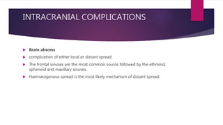 INTRACRANIAL COMPLICATIONS
 Brain abscess
 complication of either local or distant spread.
 The frontal sinuses are the most common source followed by the ethmoid,
sphenoid and maxillary sinuses.
 Haematogenous spread is the most likely mechanism of distant spread.
 