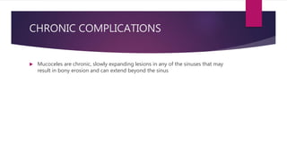 CHRONIC COMPLICATIONS
 Mucoceles are chronic, slowly expanding lesions in any of the sinuses that may
result in bony erosion and can extend beyond the sinus
 