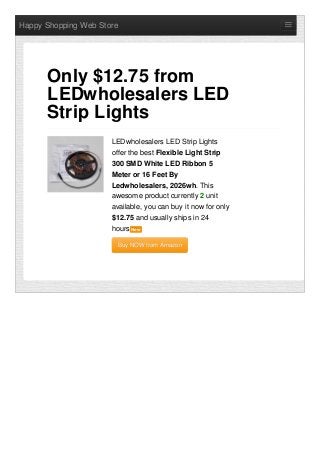 Happy Shopping Web Store
LEDwholesalers LED Strip Lights
offer the best Flexible Light Strip
300 SMD White LED Ribbon 5
Meter or 16 Feet By
Ledwholesalers, 2026wh. This
awesome product currently 2 unit
available, you can buy it now for only
$12.75 and usually ships in 24
hours NewNew
Buy NOW from AmazonBuy NOW from Amazon
Only $12.75 from
LEDwholesalers LED
Strip Lights
 