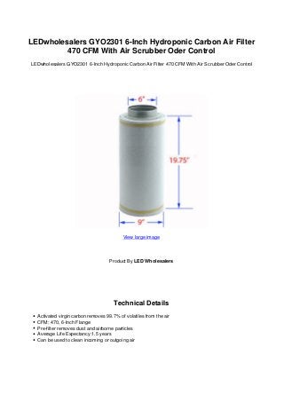 LEDwholesalers GYO2301 6-Inch Hydroponic Carbon Air Filter
         470 CFM With Air Scrubber Oder Control
LEDwholesalers GYO2301 6-Inch Hydroponic Carbon Air Filter 470 CFM With Air Scrubber Oder Control




                                          View large image




                                    Product By LED Wholesalers




                                      Technical Details
  Activated virgin carbon removes 99.7% of volatiles from the air
  CFM: 470, 6-Inch Flange
  Pre-filter removes dust and airborne particles
  Average Life Expectancy:1.5 years
  Can be used to clean incoming or outgoing air
 