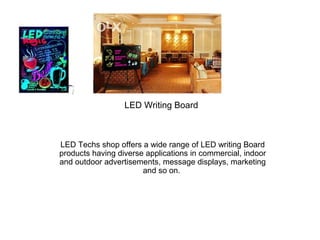 LED Writing Board
LED Techs shop offers a wide range of LED writing Board
products having diverse applications in commercial, indoor
and outdoor advertisements, message displays, marketing
and so on.
 