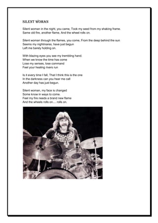 Silent woman
Silent woman in the night, you came, Took my seed from my shaking frame.
Same old fire, another flame, And the wheel rolls on.

Silent woman through the flames, you come, From the deep behind the sun
Seems my nightmares, have just begun
Left me barely holding on.

With blazing eyes you see my trembling hand.
When we know the time has come
Lose my senses, lose command
Feel your healing rivers run

Is it every time I fall, That I think this is the one
In the darkness can you hear me call
Another day has just begun.

Silent woman, my face is changed
Some know in ways to come.
Feel my fire needs a brand new flame
And the wheels rolls on.... rolls on.
 